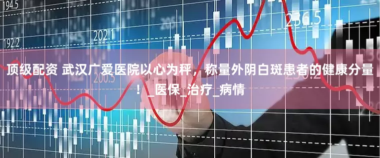 顶级配资 武汉广爱医院以心为秤，称量外阴白斑患者的健康分量！_医保_治疗_病情