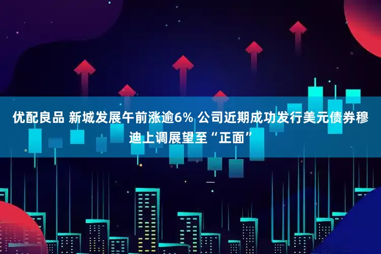 优配良品 新城发展午前涨逾6% 公司近期成功发行美元债券穆迪上调展望至“正面”