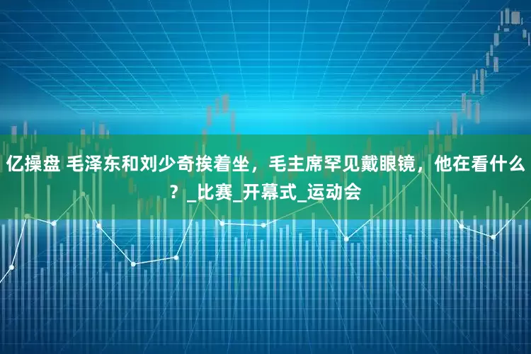 亿操盘 毛泽东和刘少奇挨着坐，毛主席罕见戴眼镜，他在看什么？_比赛_开幕式_运动会