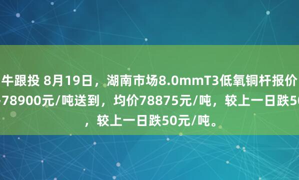 牛跟投 8月19日，湖南市场8.0mmT3低氧铜杆报价78850-78900元/吨送到，均价78875元/吨，较上一日跌50元/吨。