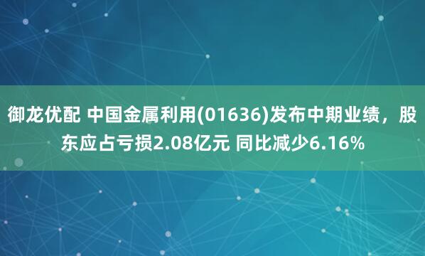 御龙优配 中国金属利用(01636)发布中期业绩，股东应占亏损2.08亿元 同比减少6.16%