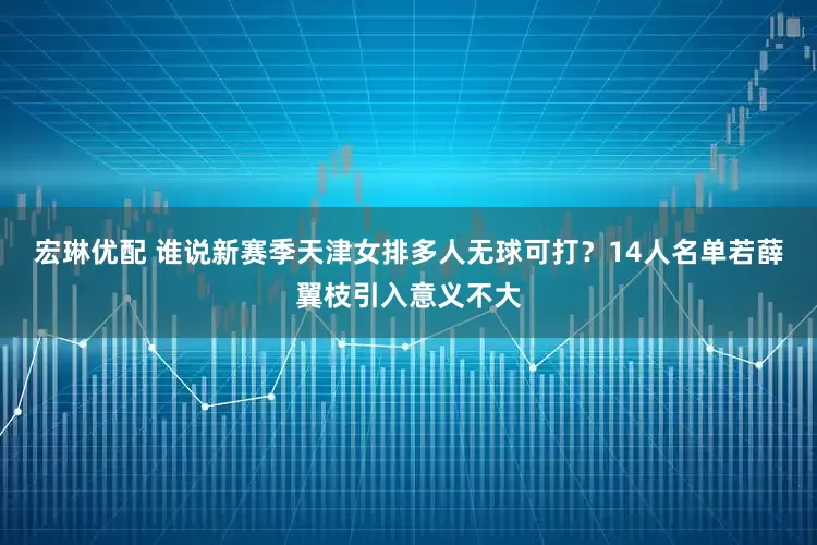 宏琳优配 谁说新赛季天津女排多人无球可打？14人名单若薛翼枝引入意义不大
