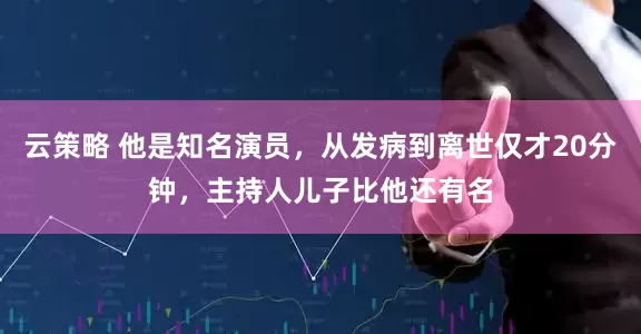 云策略 他是知名演员，从发病到离世仅才20分钟，主持人儿子比他还有名