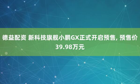德益配资 新科技旗舰小鹏GX正式开启预售, 预售价39.98万元