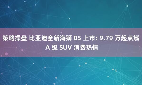 策略操盘 比亚迪全新海狮 05 上市: 9.79 万起点燃 A 级 SUV 消费热情