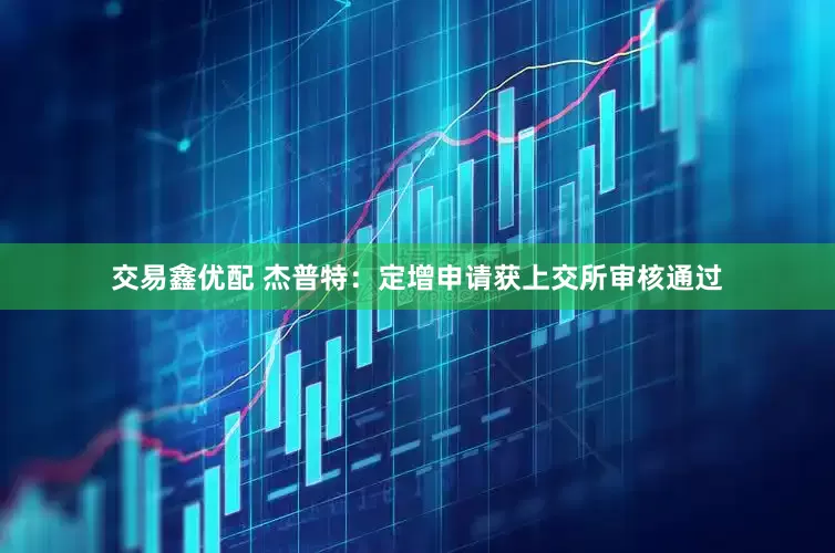 交易鑫优配 杰普特：定增申请获上交所审核通过